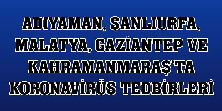 Adıyaman, Şanlıurfa, Malatya, Gaziantep ve Kahramanmaraş'ta koronavirüs tedbirleri