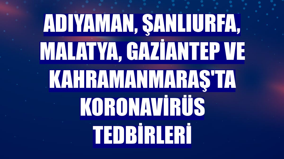 Adıyaman, Şanlıurfa, Malatya, Gaziantep ve Kahramanmaraş'ta koronavirüs tedbirleri