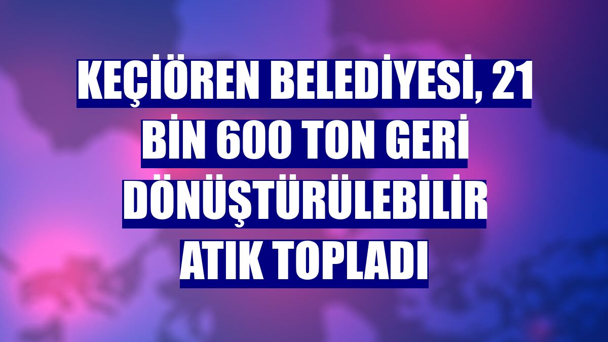Keçiören Belediyesi, 21 bin 600 ton geri dönüştürülebilir atık topladı