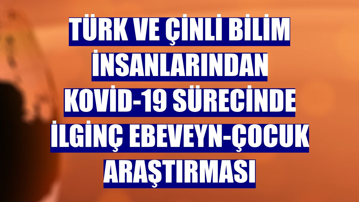 Türk ve Çinli bilim insanlarından Kovid-19 sürecinde ilginç ebeveyn-çocuk araştırması