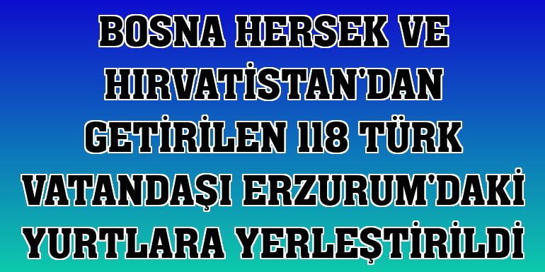 Bosna Hersek ve Hırvatistan'dan getirilen 118 Türk vatandaşı Erzurum'daki yurtlara yerleştirildi