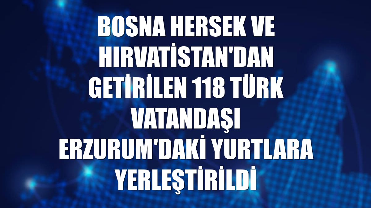 Bosna Hersek ve Hırvatistan'dan getirilen 118 Türk vatandaşı Erzurum'daki yurtlara yerleştirildi