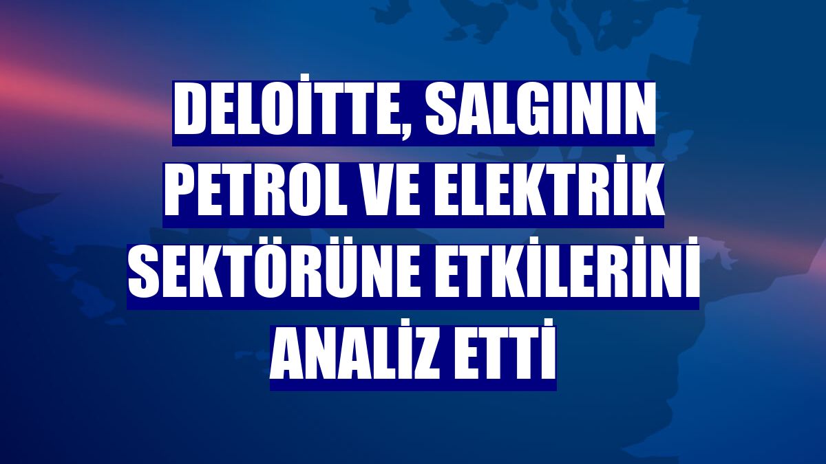 Deloitte, salgının petrol ve elektrik sektörüne etkilerini analiz etti