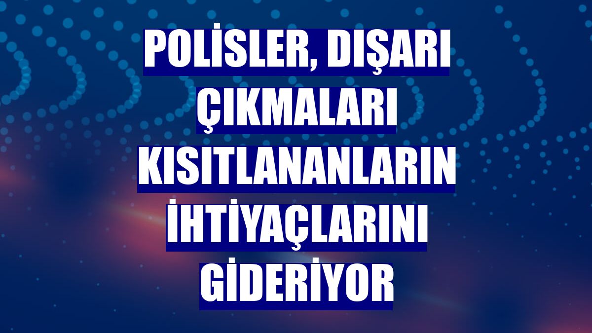 Polisler, dışarı çıkmaları kısıtlananların ihtiyaçlarını gideriyor
