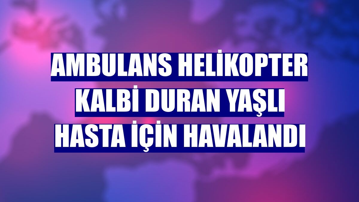 Ambulans helikopter kalbi duran yaşlı hasta için havalandı