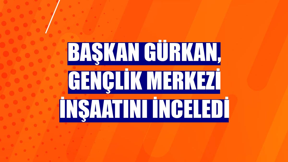 Başkan Gürkan, gençlik merkezi inşaatını inceledi