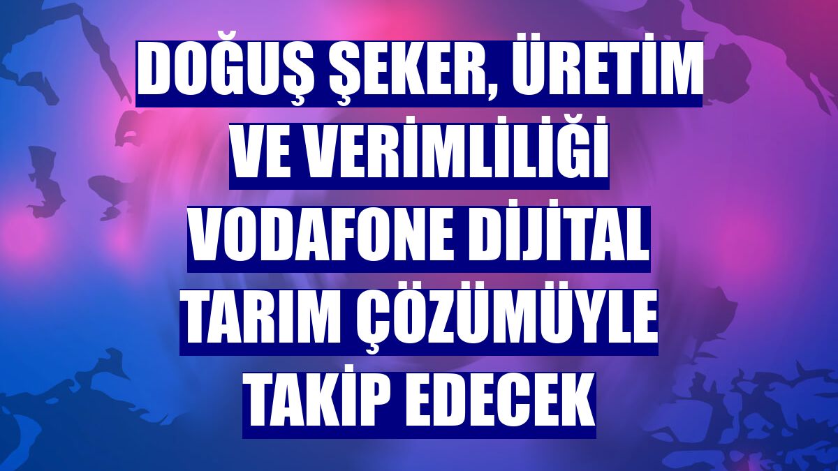 Doğuş Şeker, üretim ve verimliliği Vodafone Dijital Tarım çözümüyle takip edecek