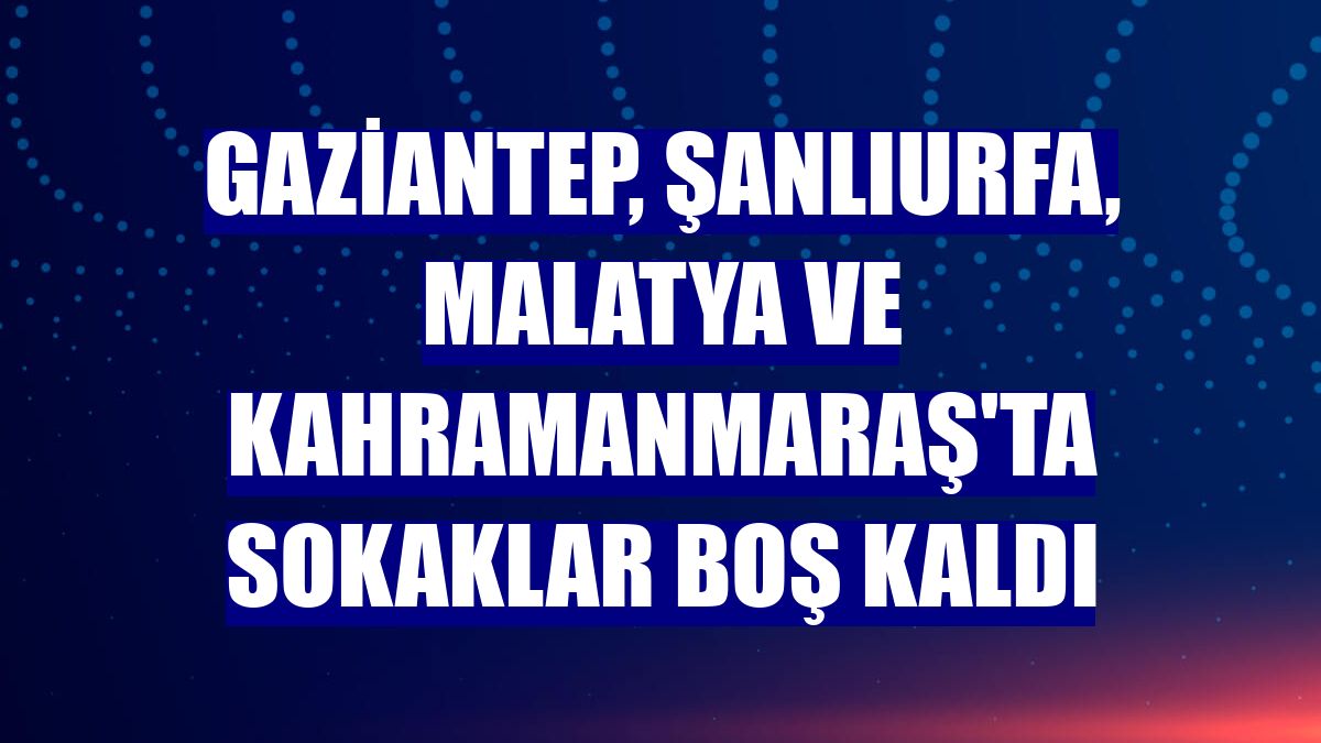 Gaziantep, Şanlıurfa, Malatya ve Kahramanmaraş'ta sokaklar boş kaldı