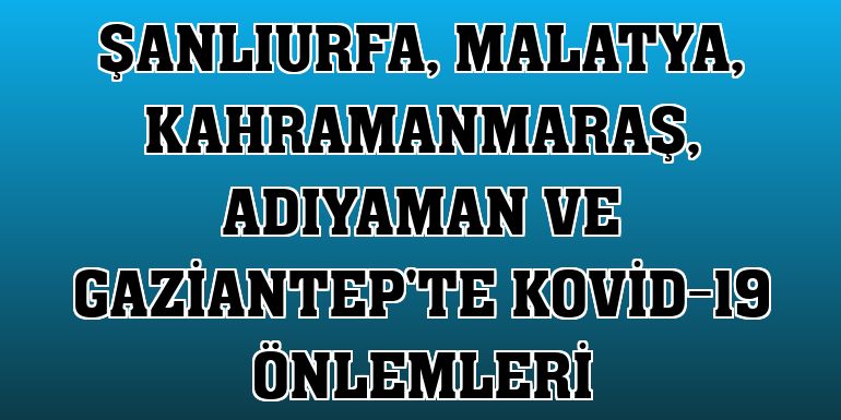 Şanlıurfa, Malatya, Kahramanmaraş, Adıyaman ve Gaziantep'te Kovid-19 önlemleri