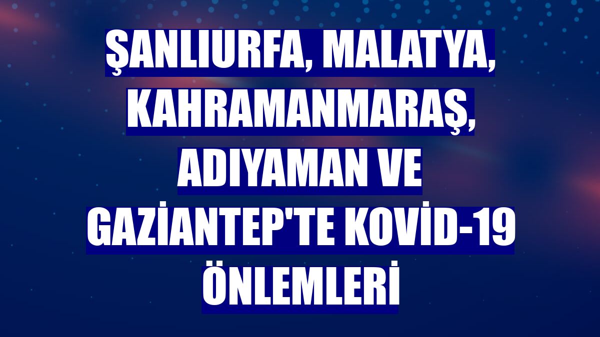 Şanlıurfa, Malatya, Kahramanmaraş, Adıyaman ve Gaziantep'te Kovid-19 önlemleri