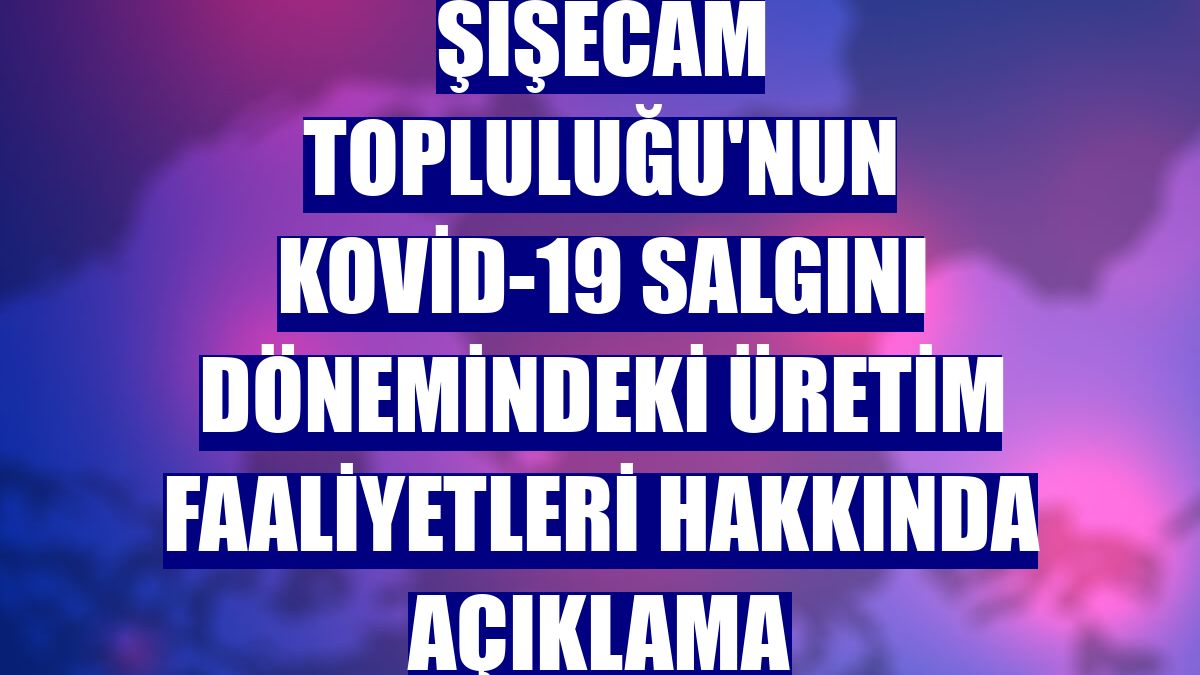 Şişecam Topluluğu'nun Kovid-19 salgını dönemindeki üretim faaliyetleri hakkında açıklama