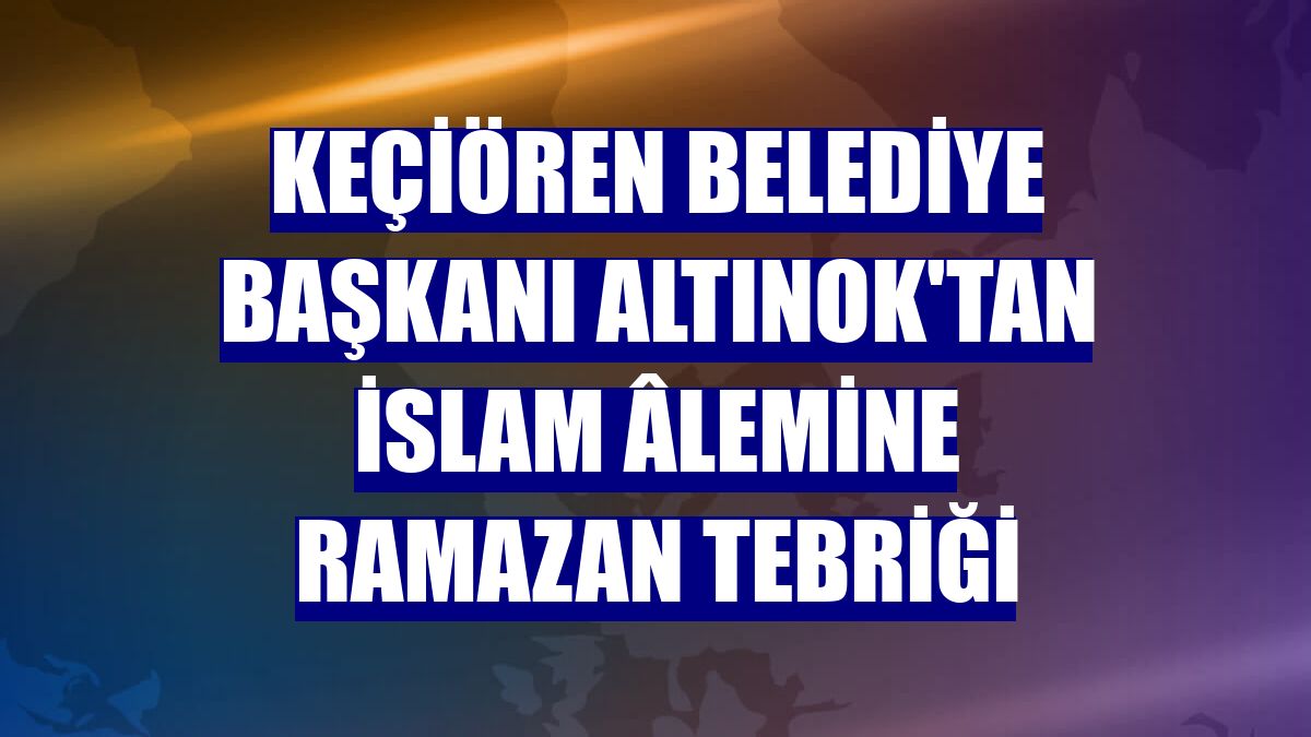 Keçiören Belediye Başkanı Altınok'tan İslam âlemine Ramazan tebriği
