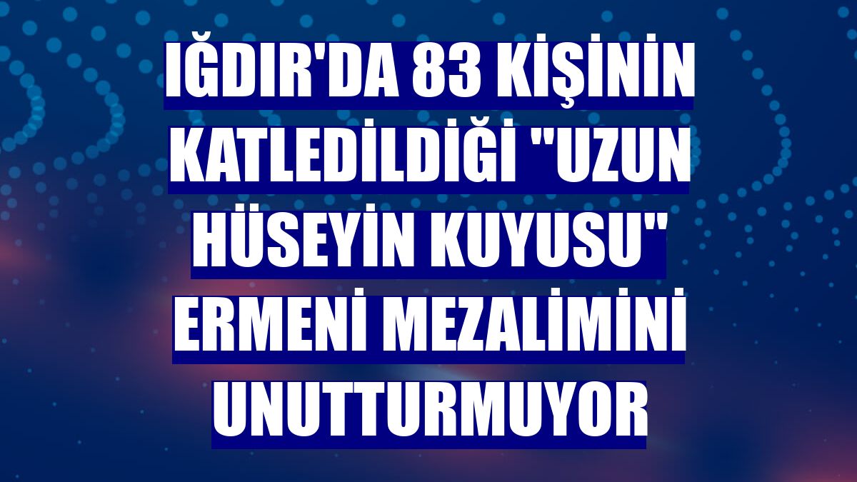 Iğdır'da 83 kişinin katledildiği "Uzun Hüseyin Kuyusu" Ermeni mezalimini unutturmuyor
