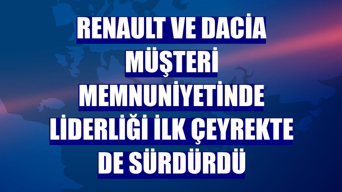 Renault ve Dacia müşteri memnuniyetinde liderliği ilk çeyrekte de sürdürdü