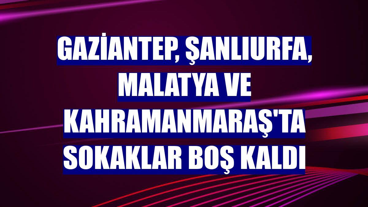 Gaziantep, Şanlıurfa, Malatya ve Kahramanmaraş'ta sokaklar boş kaldı