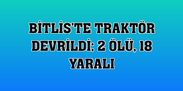 Bitlis'te traktör devrildi: 2 ölü, 18 yaralı