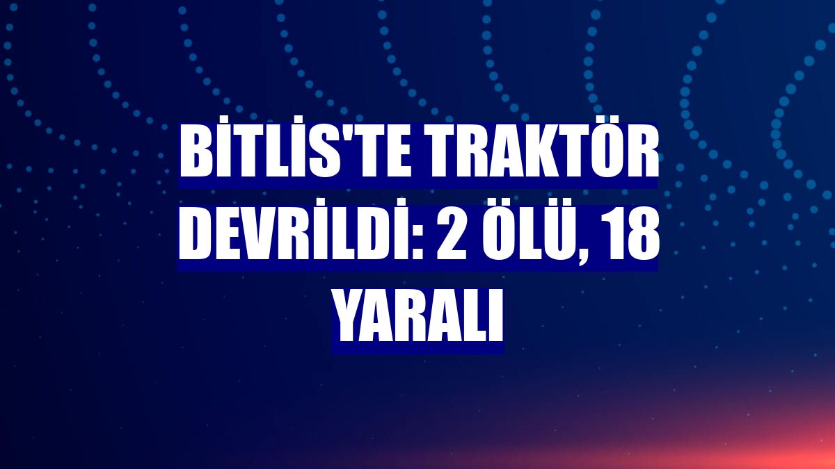 Bitlis'te traktör devrildi: 2 ölü, 18 yaralı