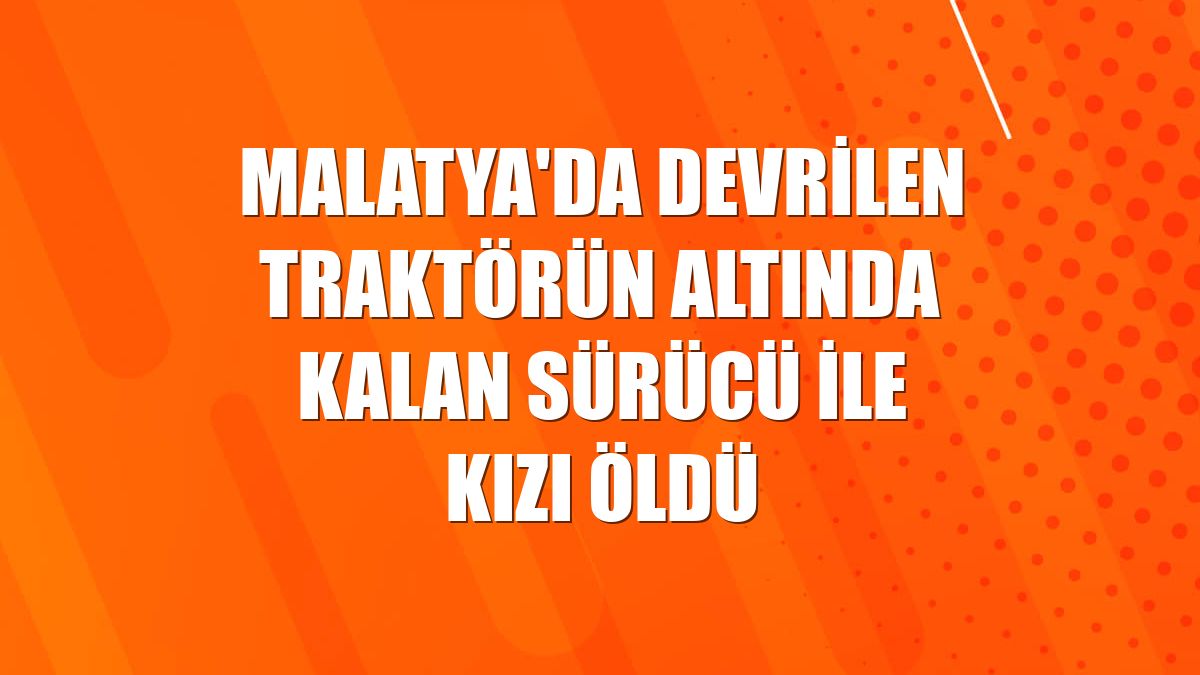 Malatya'da devrilen traktörün altında kalan sürücü ile kızı öldü