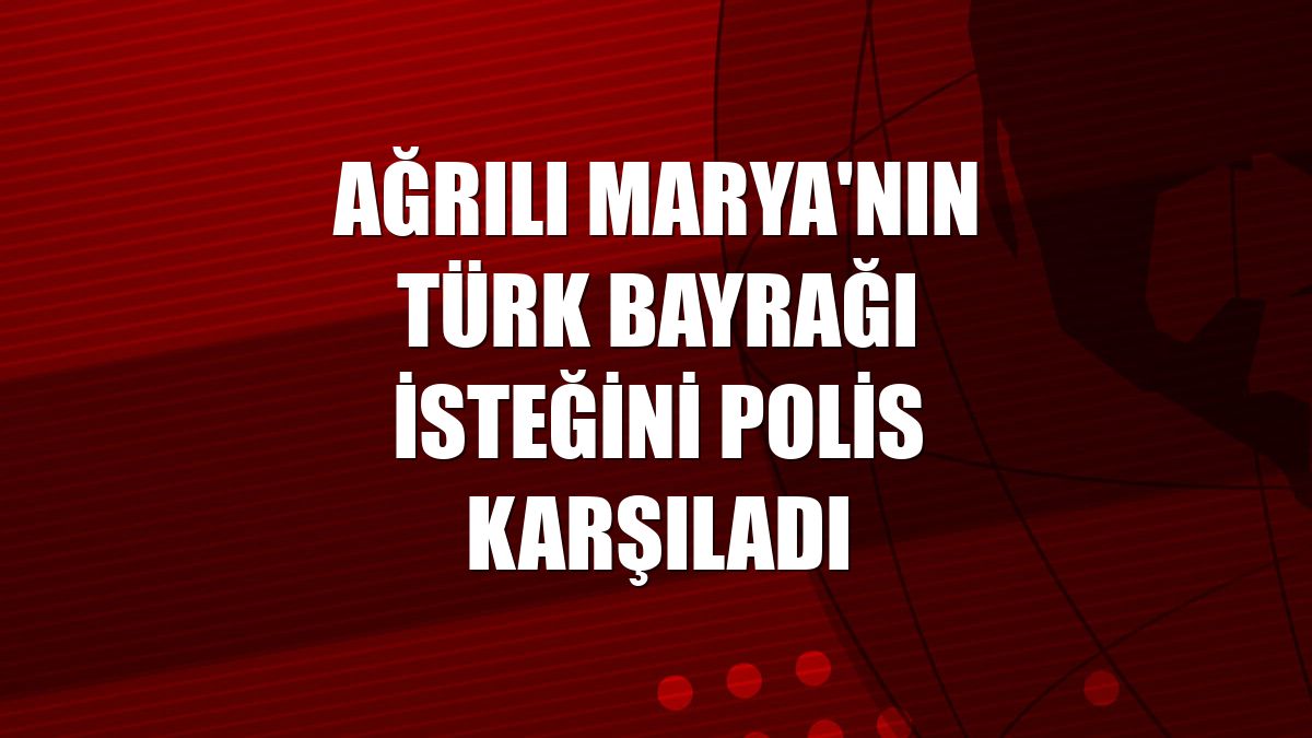 Ağrılı Marya'nın Türk bayrağı isteğini polis karşıladı
