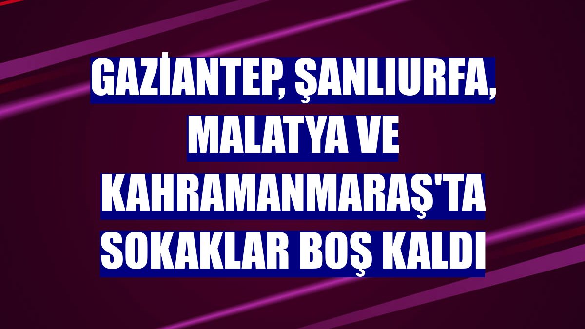 Gaziantep, Şanlıurfa, Malatya ve Kahramanmaraş'ta sokaklar boş kaldı