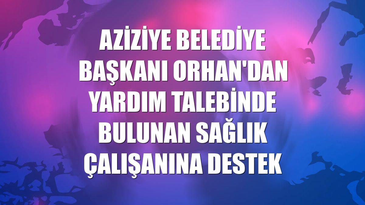 Aziziye Belediye Başkanı Orhan'dan yardım talebinde bulunan sağlık çalışanına destek