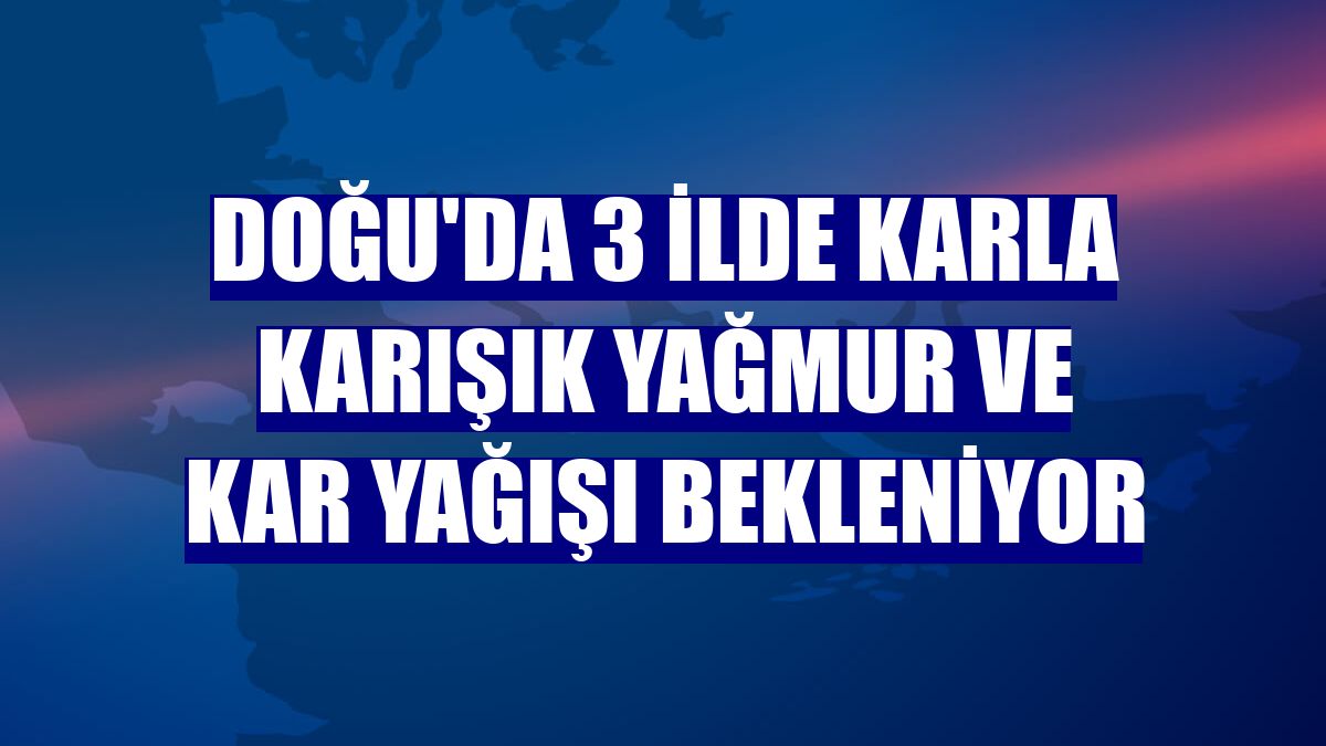 Doğu'da 3 ilde karla karışık yağmur ve kar yağışı bekleniyor