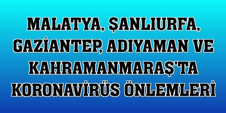 Malatya, Şanlıurfa, Gaziantep, Adıyaman ve Kahramanmaraş'ta koronavirüs önlemleri