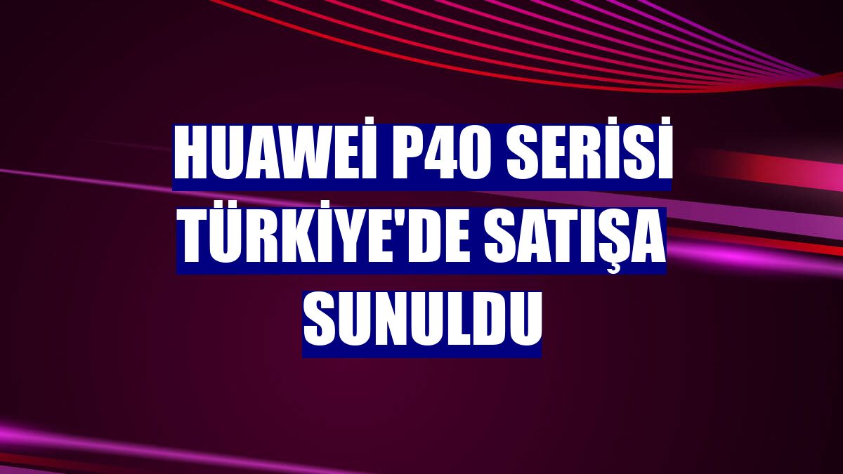 Huawei P40 serisi Türkiye'de satışa sunuldu