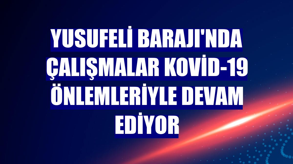 Yusufeli Barajı'nda çalışmalar Kovid-19 önlemleriyle devam ediyor