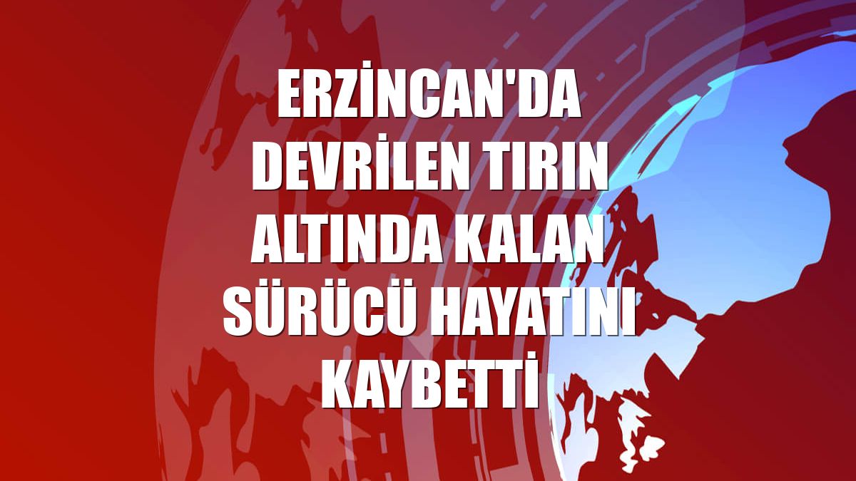 Erzincan'da devrilen tırın altında kalan sürücü hayatını kaybetti