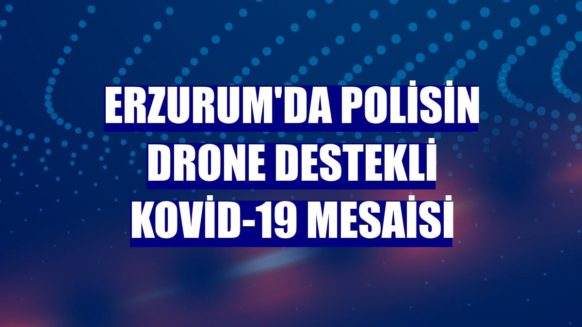 Erzurum'da polisin drone destekli Kovid-19 mesaisi