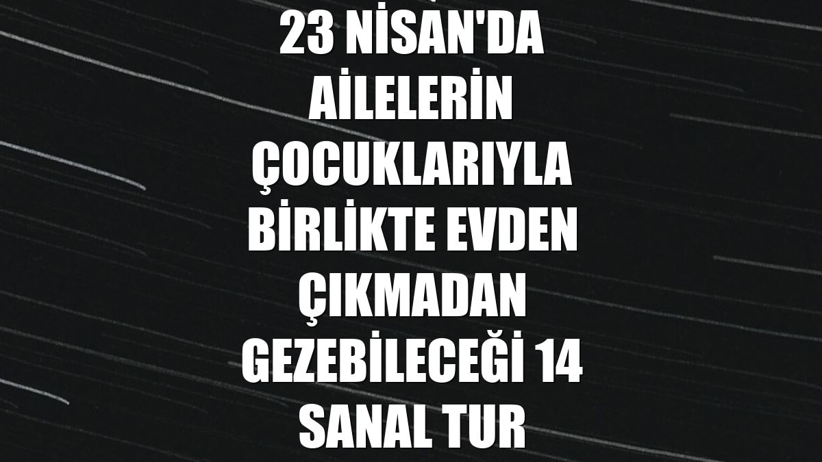 23 Nisan'da ailelerin çocuklarıyla birlikte evden çıkmadan gezebileceği 14 sanal tur