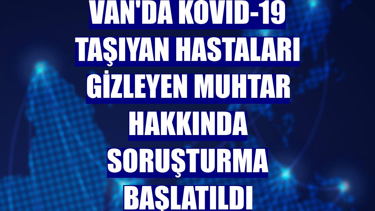 Van'da Kovid-19 taşıyan hastaları gizleyen muhtar hakkında soruşturma başlatıldı