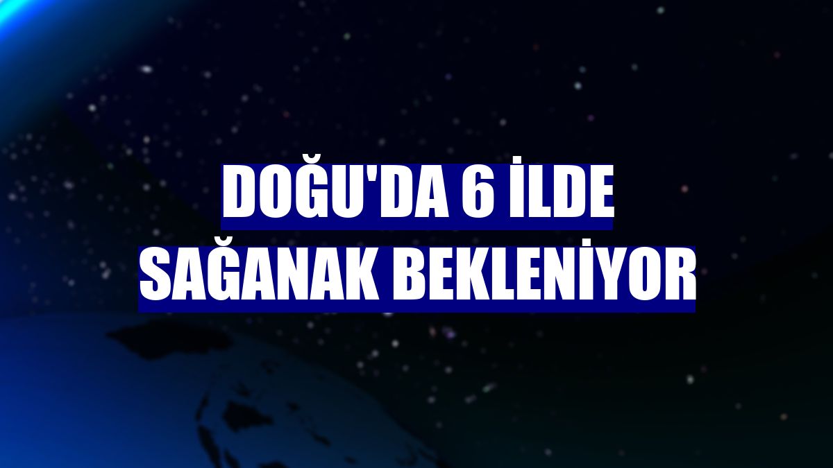 Doğu'da 6 ilde sağanak bekleniyor