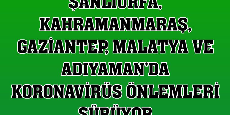 Şanlıurfa, Kahramanmaraş, Gaziantep, Malatya ve Adıyaman'da koronavirüs önlemleri sürüyor