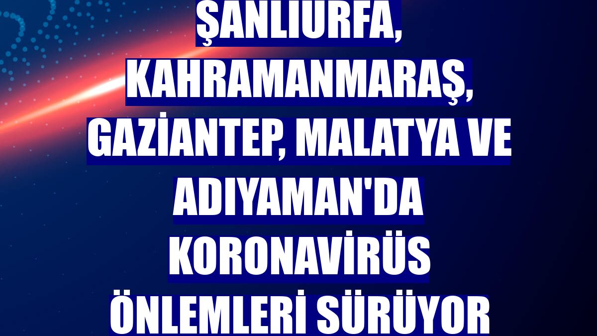 Şanlıurfa, Kahramanmaraş, Gaziantep, Malatya ve Adıyaman'da koronavirüs önlemleri sürüyor