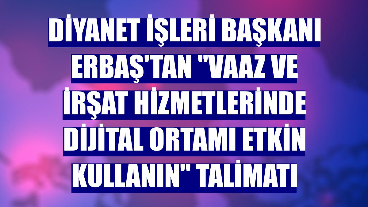 Diyanet İşleri Başkanı Erbaş'tan "Vaaz ve irşat hizmetlerinde dijital ortamı etkin kullanın" talimatı