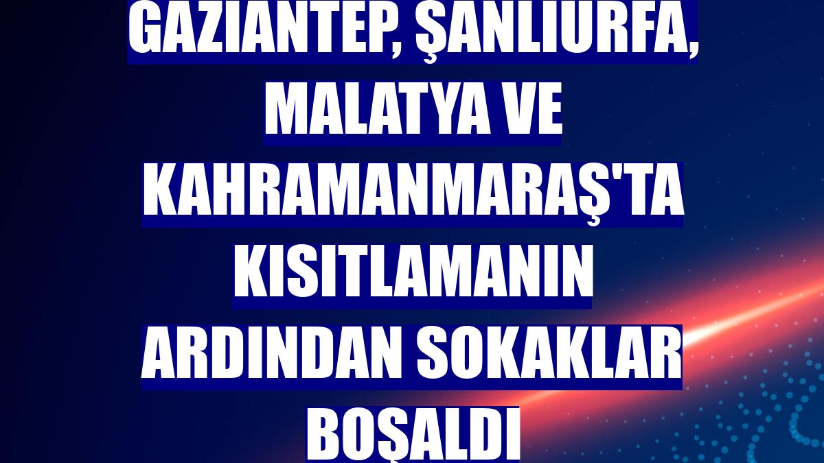 Gaziantep, Şanlıurfa, Malatya ve Kahramanmaraş'ta kısıtlamanın ardından sokaklar boşaldı