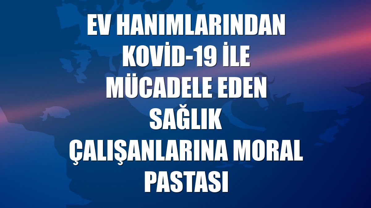 Ev hanımlarından Kovid-19 ile mücadele eden sağlık çalışanlarına moral pastası