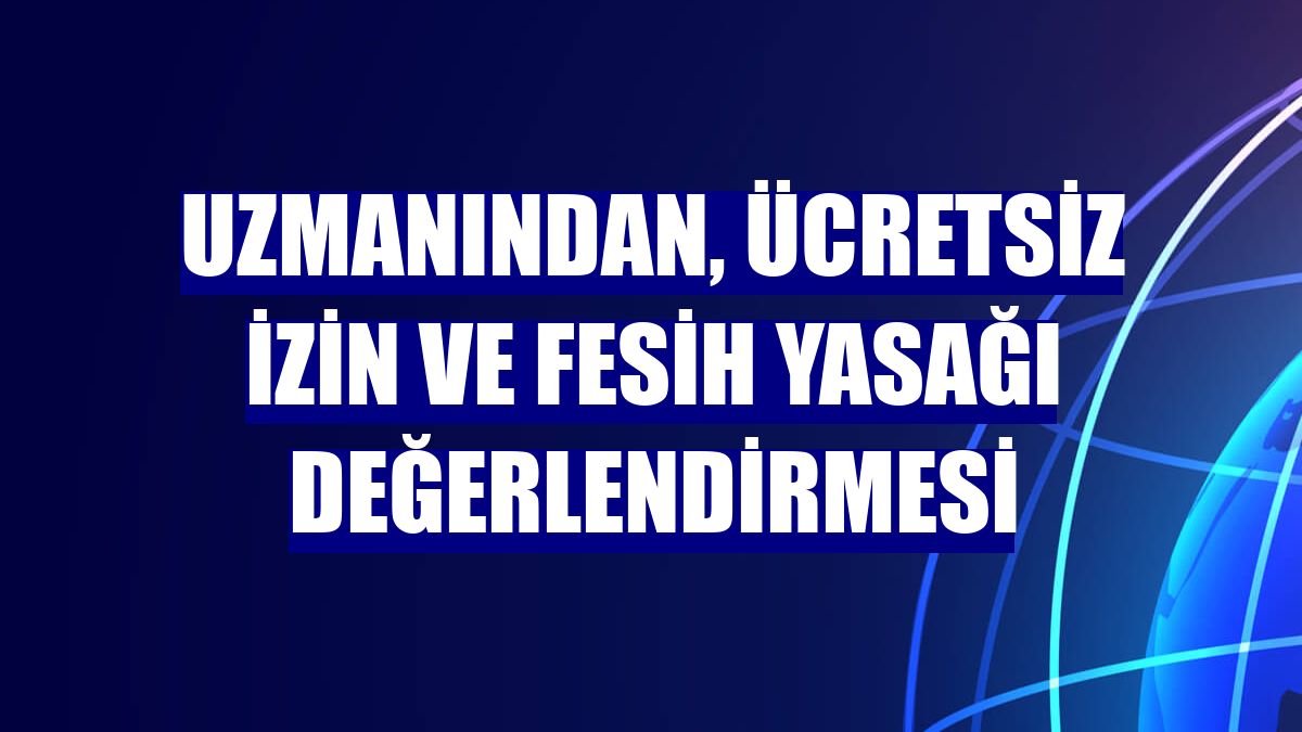Uzmanından, ücretsiz izin ve fesih yasağı değerlendirmesi