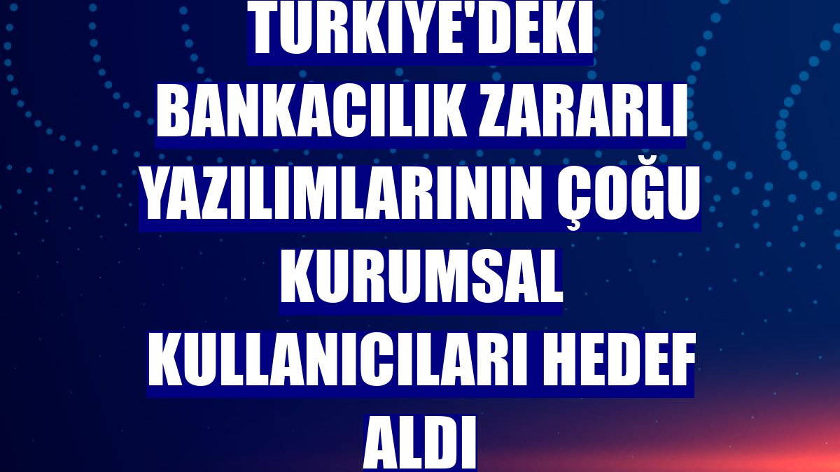 Türkiye'deki bankacılık zararlı yazılımlarının çoğu kurumsal kullanıcıları hedef aldı