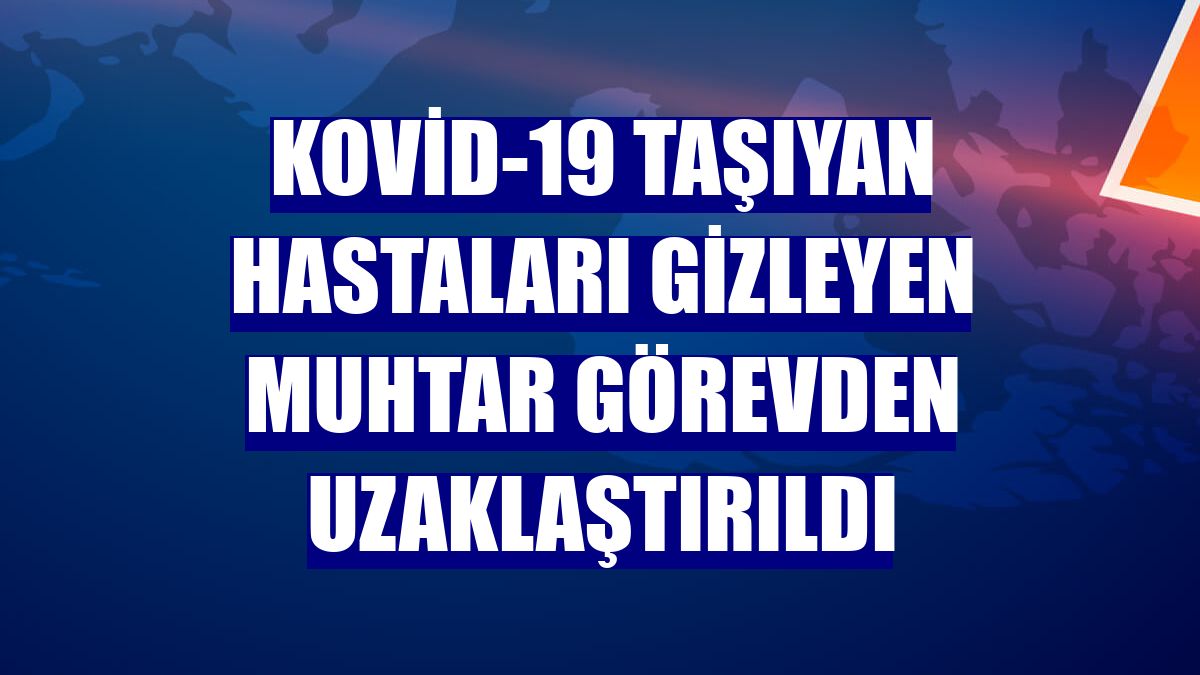 Kovid-19 taşıyan hastaları gizleyen muhtar görevden uzaklaştırıldı