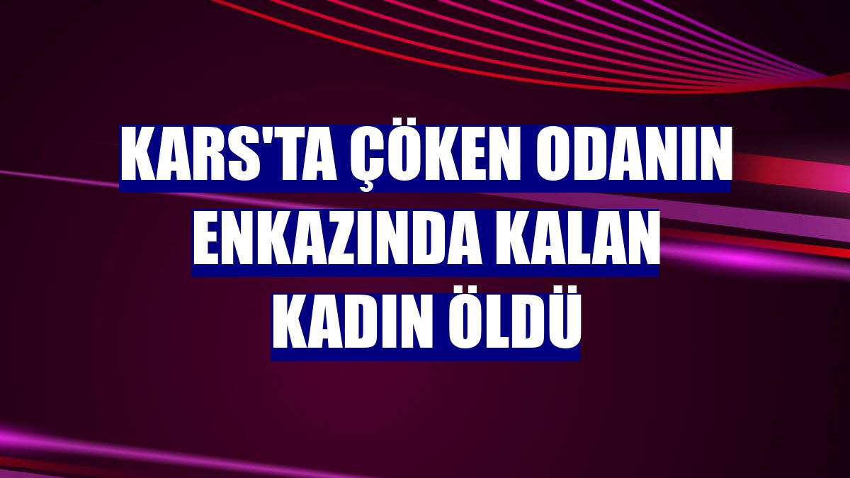 Kars'ta çöken odanın enkazında kalan kadın öldü