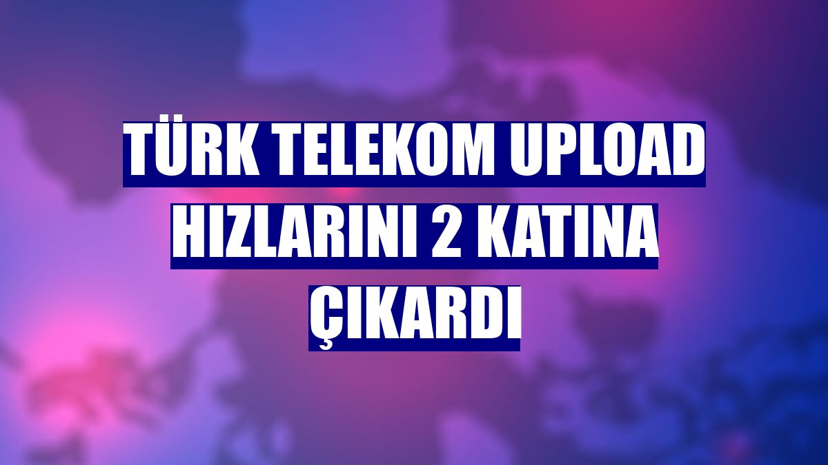 Türk Telekom upload hızlarını 2 katına çıkardı