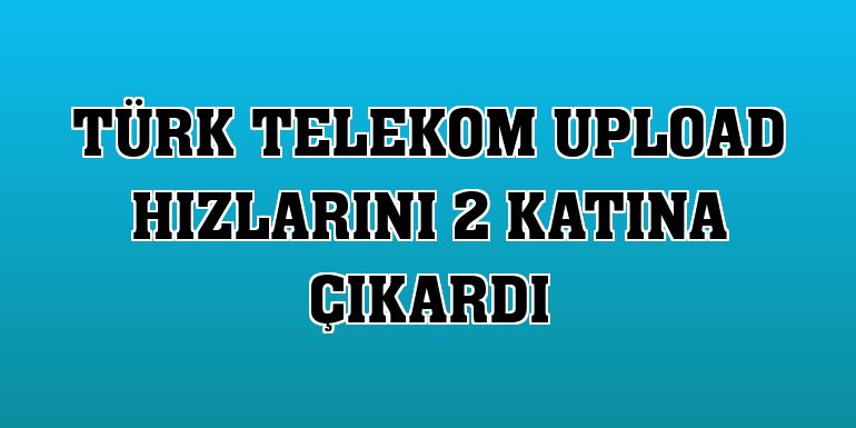 Türk Telekom upload hızlarını 2 katına çıkardı