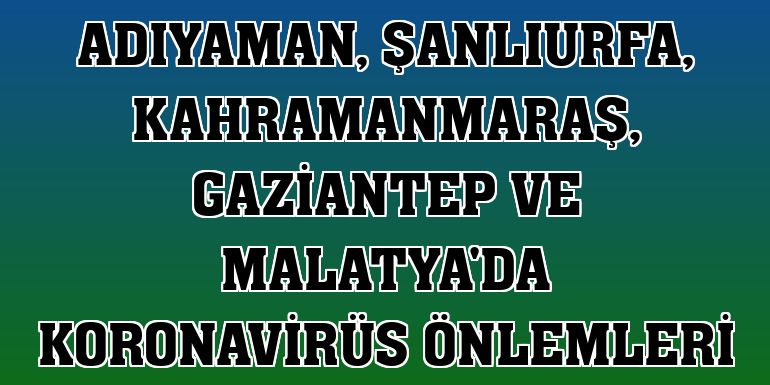 Adıyaman, Şanlıurfa, Kahramanmaraş, Gaziantep ve Malatya'da koronavirüs önlemleri