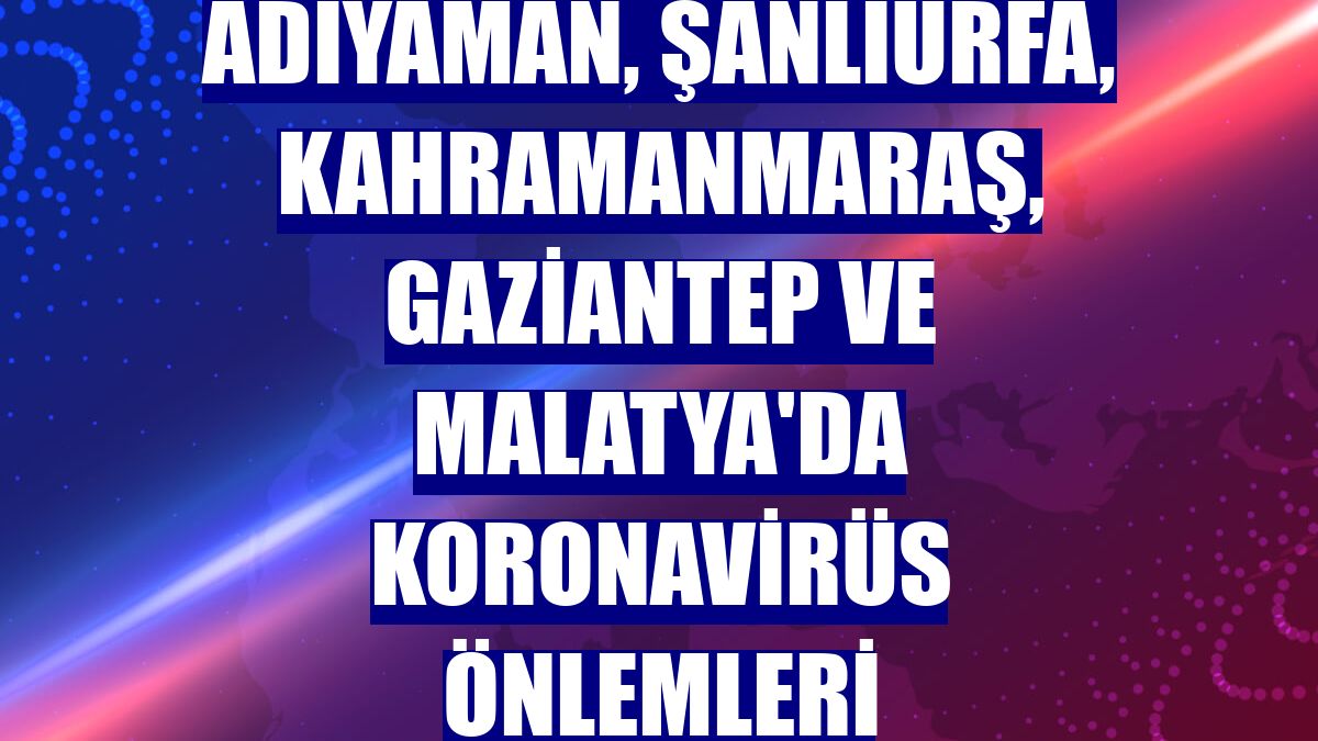 Adıyaman, Şanlıurfa, Kahramanmaraş, Gaziantep ve Malatya'da koronavirüs önlemleri