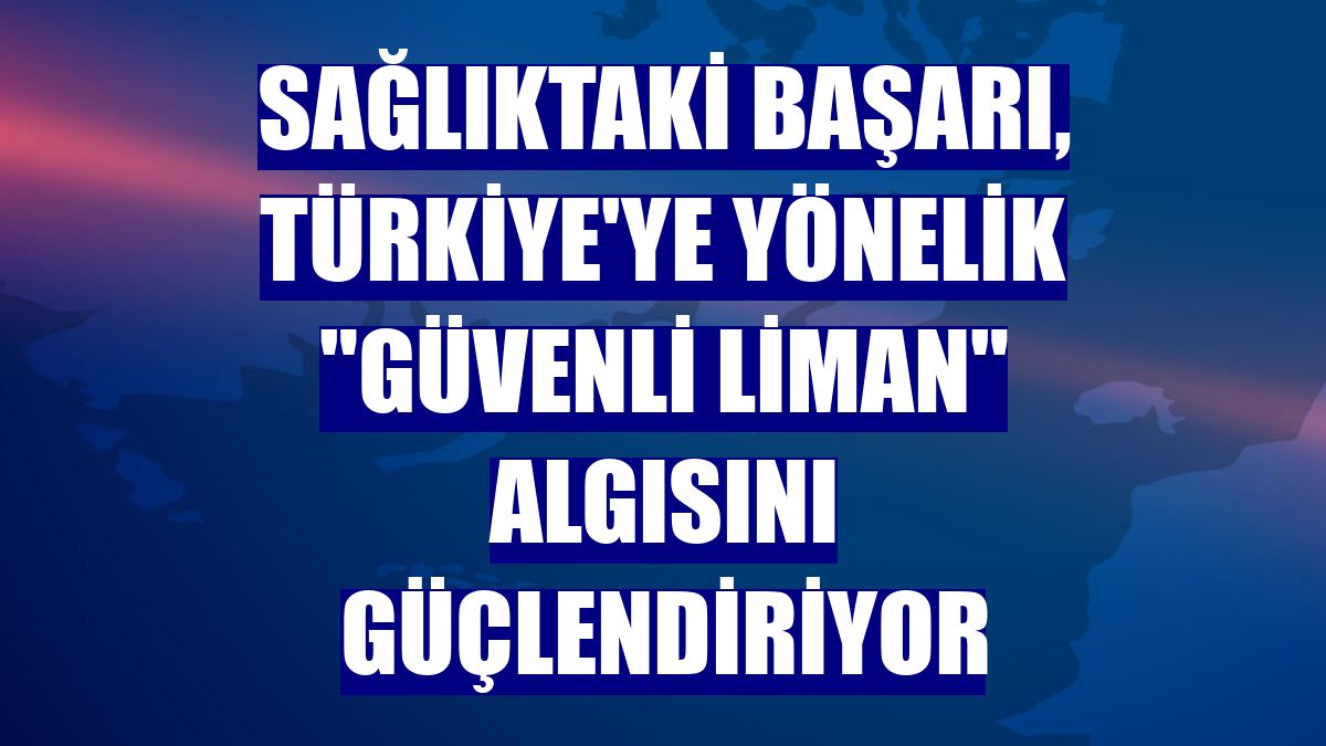 Sağlıktaki başarı, Türkiye'ye yönelik "güvenli liman" algısını güçlendiriyor