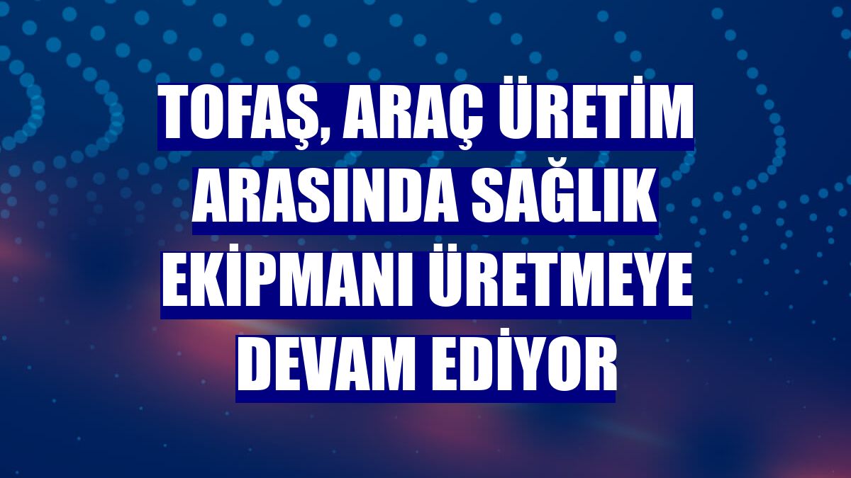 Tofaş, araç üretim arasında sağlık ekipmanı üretmeye devam ediyor