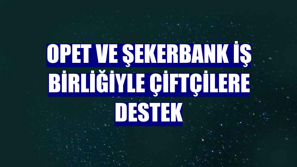 OPET ve Şekerbank iş birliğiyle çiftçilere destek
